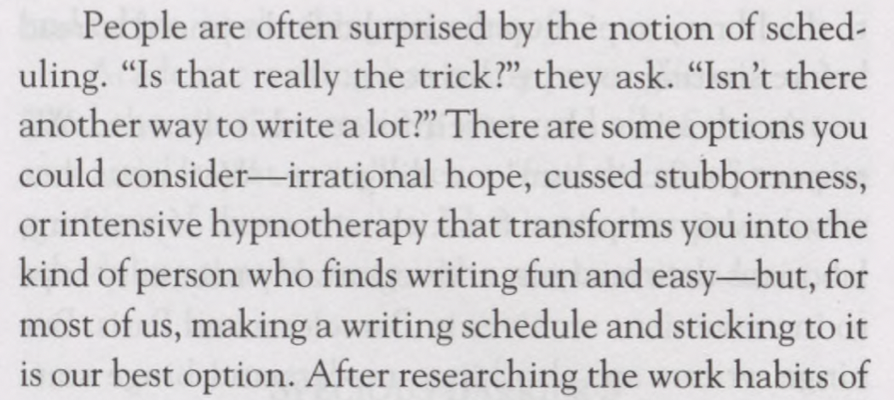 Paul Silvia, _How to Write a Lot_, page 15. People are often surprised by the notion of sched uling. “Is that really the trick?” they ask. “Isn’t there another way to write a lot?” There are some options you could consider—irrational hope, cussed stubbornness, or intensive hypnotherapy that transforms you into the kind of person who finds writing fun and easy—but, for most of us, making a writing schedule and sticking to it is our best option.