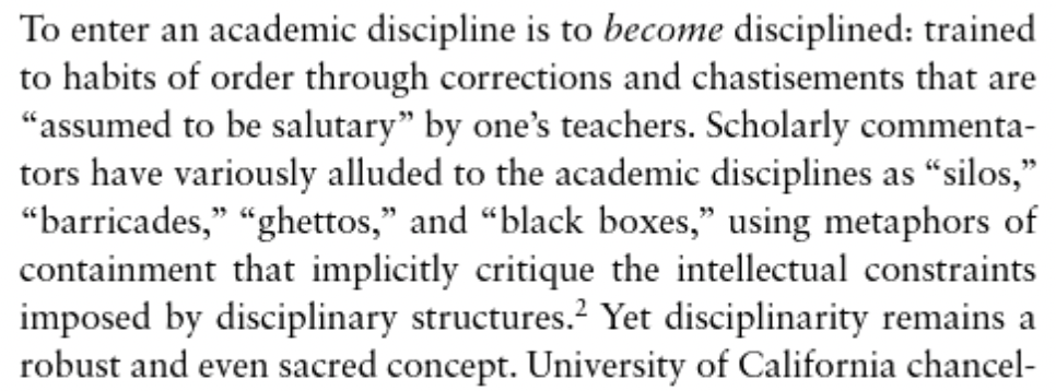Helen Sword, _Stylish Academic Writing_, page 12. To enter an academic discipline is to become disciplined: trained to habits of order through corrections and chastisements that are “assumed to be salutary” by one’s teachers. Scholarly commentators have variously alluded to the academic disciplines as “silos,” “barricades,” “ghettos,” and “black boxes,” using metaphors of containment that implicitly critique the intellectual constraints imposed by disciplinary structures. Yet disciplinarity remains a robust and even sacred concept.